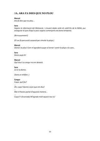 33
7A. ARA FA DIES QUE NO PLOU
Marcel
Ara fa dies que no plou...
Sara
Segons la informació del Meteocat, i creuant dades amb els satèl·lits de la NASA, puc
assegurar-te que d’aquí a pocs segons començarà una bona tempesta.
(Brrrruuummm!)
(El cor fa percussió corporal per simular la pluja.)
Marcel
Ostres! Ja plou! Com m’agradaria pujar al terrat i sentir la pluja a la cara...
Sara
Doncs puja-hi!
Marcel
Què dius! La cangur no em deixarà.
Sara
Jo te la distrec.
(Sona un telèfon. )
Cangur
Cuqui, què fas?
...
Oh, cuqui! Quines coses que em dius!
...
Mai m’havies parlat d’aquesta manera...
...
Cuqui!!! (Esverada) M’agrada molt aquest nou tu!
 
