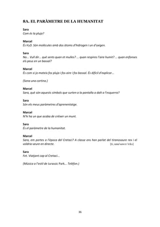 36
8A. EL PARÀMETRE DE LA HUMANITAT
Sara
Com és la pluja?
Marcel
És H2O. Són molècules amb dos àtoms d’hidrogen i un d’oxigen.
Sara
No... Vull dir... què sents quan et mulles? ... quan respires l’aire humit? ... quan enfonses
els peus en un bassal?
Marcel
És com si jo mateix fos pluja i fos aire i fos bassal. És difícil d’explicar...
(Sona una cortina.)
Marcel
Sara, què són aquests símbols que surten a la pantalla a dalt a l’esquerra?
Sara
Són els meus paràmetres d’aprenentatge.
Marcel
N’hi ha un que acaba de créixer un munt.
Sara
És el paràmetre de la humanitat.
Marcel
Sara, em portes a l’època del Cretaci? A classe ens han parlat del tiranosaure rex i el
voldria veure en directe. [tiˌɾanu'sawɾə 'rɛks]
Sara
Fet. Viatjant cap al Cretaci...
(Música a l’estil de Jurassic Park... Telèfon.)
 