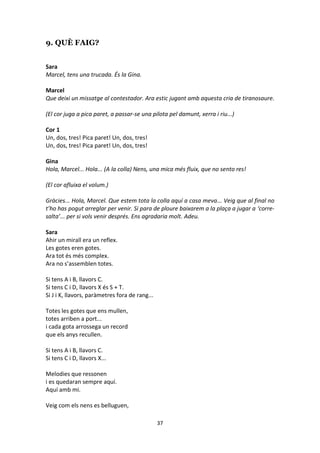 37
9. QUÈ FAIG?
Sara
Marcel, tens una trucada. És la Gina.
Marcel
Que deixi un missatge al contestador. Ara estic jugant amb aquesta cria de tiranosaure.
(El cor juga a pica paret, a passar-se una pilota pel damunt, xerra i riu...)
Cor 1
Un, dos, tres! Pica paret! Un, dos, tres!
Un, dos, tres! Pica paret! Un, dos, tres!
Gina
Hola, Marcel... Hola... (A la colla) Nens, una mica més fluix, que no sento res!
(El cor afluixa el volum.)
Gràcies... Hola, Marcel. Que estem tota la colla aquí a casa meva... Veig que al final no
t’ho has pogut arreglar per venir. Si para de ploure baixarem a la plaça a jugar a ‘corre-
salta’... per si vols venir després. Ens agradaria molt. Adeu.
Sara
Ahir un mirall era un reflex.
Les gotes eren gotes.
Ara tot és més complex.
Ara no s’assemblen totes.
Si tens A i B, llavors C.
Si tens C i D, llavors X és S + T.
Si J i K, llavors, paràmetres fora de rang...
Totes les gotes que ens mullen,
totes arriben a port...
i cada gota arrossega un record
que els anys recullen.
Si tens A i B, llavors C.
Si tens C i D, llavors X...
Melodies que ressonen
i es quedaran sempre aquí.
Aquí amb mi.
Veig com els nens es belluguen,
 