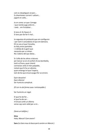 38
com es despleguen al parc...
Es diverteixen corrent i saltant...
jugant en colla...
Jo en conec un que s’amaga
i que només juga amb mi...
I això... em fa dubtar...
Si tens A i B, llavors C.
Si tens por de fer-li mal...
Jo segueixo els protocols que em configuren
i per tant li concedeixo el que em demana.
Ell no veu el que l’envolta,
és feliç entre pantalles
i s’oblida de la gent que
necessita per a créixer.
No s’adona del que deixa...
Si s’aïlla de les altres criatures
per tancar-se en el confort d’una bombolla,
tard o d’hora, quan intenti
connectar amb el món palpable,
notarà que hi ha un abisme;
quan entengui el que l’espera,
tant de bo que encara pugui fer-se enrere.
Quin desastre!
Quin dilema!
Ser humà és complicat.
(El cor riu de forma suau i entranyable.)
Ser humà és un regal.
El que he de fer...
el que ha de ser...
m’encara amb un dilema
sense cap camí vàlid per a mi...
(Sona un telèfon.)
Gina
Hola, Marcel! Com anem?
Sara (La Sara mou la boca però sentim en Marcel.)
 