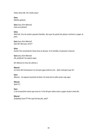 39
Hola, Gina! Bé. Per molts anys!
Gina
Moltes gràcies.
Sara (veu d’en Marcel)
Com va la festa?
Gina
Molt bé. Ens ho estem passant bomba. Ara que ha parat de ploure sortirem a jugar al
parc.
Sara (veu d’en Marcel)
Que bé! Que puc venir?
Gina
Esclar! Ens encantaria! Casa teva ve de pas. Si et sembla, et passem a buscar.
Sara (veu d’en Marcel)
Ah, perfecte! Us espero aquí.
(En Marcel es treu les ulleres.)
Marcel
La mare del tiranosaure no vol que jugui amb la cria... Quin mal geni que té!
Sara
Marcel... En aquest moment la Gina i la resta de la colla venen cap aquí.
Marcel
Què??!!
Sara
Li he trucat fent veure que eres tu i li he dit que volies anar a jugar al parc amb ells.
Marcel
(Enfadat) Com??? Per què ho has fet, això?
 