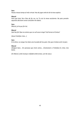 40
Sara
Passes massa temps al món virtual. Has de jugar amb els de la teva espècie.
Marcel
Però què dius! No n’has de fer res, tu! Tu ets la meva assistenta. No pots prendre
aquestes decisions sense consultar-me abans.
Sara
Marcel, jo ho puc fer tot.
Marcel
Què has fet! Que no entens que no vull veure ningú? Vull tornar al Cretaci!
(Sona l’intèrfon: Zzzz...)
Sara
És la Gina. La cangur ha rebut una trucada del teu pare. Diu que et deixa sortir al parc.
Marcel
(Dolgut) Sara... Em pensava que érem amics... (Contestant a l’intèrfon) Sí, Gina. Ara
baixo.
(En Marcel, amb recança i enfadat amb la Sara, surt de casa.)
 