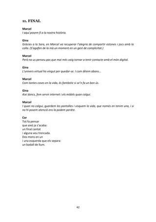 42
11. FINAL
Marcel
I aquí posem fi a la nostra història.
Gina
Gràcies a la Sara, en Marcel va recuperar l’alegria de compartir estones i jocs amb la
colla. (S’agafen de la mà un moment en un gest de complicitat.)
Marcel
Però no us penseu pas que mai més vaig tornar a tenir contacte amb el món digital.
Gina
L’univers virtual ha vingut per quedar-se. I com dèiem abans...
Marcel
Com tantes coses en la vida, és fantàstic si se’n fa un bon ús.
Gina
Així doncs, fem servir internet i els mòbils quan calgui.
Marcel
I quan no calgui, guardem les pantalles i visquem la vida, que només en tenim una, i si
no hi posem atenció ens la podem perdre.
Cor
Tot fa pensar
que això ja s’acaba:
un final cantat
i alguna veu trencada.
Dos mons en un
i una esquerda que els separa:
un badall de llum.
 