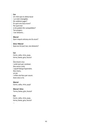 43
Cor
Un món que es deixa tocar
i un món intangible.
On voldrem jugar?
En quin ens toca viure?
Per què triar
si els podem fer compatibles?
Tan propers
i tan distants...
Marcel
Quin impuls estrany ens fa viure?
Gina i Marcel
Què ens fa (ser) tan, tan distants?
Cor
Corre, salta, mira, puja,
torna, baixa, gira, busca!
...
Dos éssers vius
i amb tant per conèixer.
Dos amics units
i aquell desig d’aprendre.
Dos mons,
un joc
i milers de llocs per veure:
dues veus a to.
Marcel
Corre, salta, mira, puja!
Marcel i Gina
Torna, baixa, gira, busca!
Cor
Corre, salta, mira, puja,
torna, baixa, gira, busca!
...
 