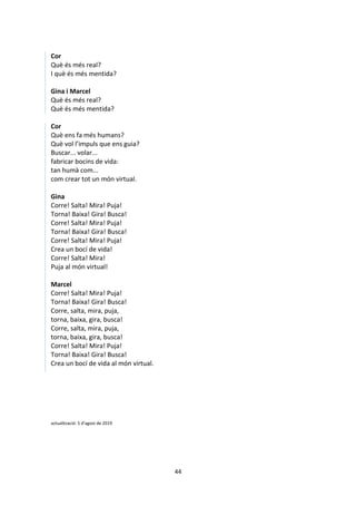 44
Cor
Què és més real?
I què és més mentida?
Gina i Marcel
Què és més real?
Què és més mentida?
Cor
Què ens fa més humans?
Què vol l’impuls que ens guia?
Buscar... volar...
fabricar bocins de vida:
tan humà com...
com crear tot un món virtual.
Gina
Corre! Salta! Mira! Puja!
Torna! Baixa! Gira! Busca!
Corre! Salta! Mira! Puja!
Torna! Baixa! Gira! Busca!
Corre! Salta! Mira! Puja!
Crea un bocí de vida!
Corre! Salta! Mira!
Puja al món virtual!
Marcel
Corre! Salta! Mira! Puja!
Torna! Baixa! Gira! Busca!
Corre, salta, mira, puja,
torna, baixa, gira, busca!
Corre, salta, mira, puja,
torna, baixa, gira, busca!
Corre! Salta! Mira! Puja!
Torna! Baixa! Gira! Busca!
Crea un bocí de vida al món virtual.
actualització: 5 d’agost de 2019
 