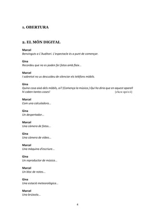 4
1. OBERTURA
2. EL MÓN DIGITAL
Marcel
Benvinguts a L’Auditori. L’espectacle és a punt de començar.
Gina
Recordeu que no es poden fer fotos amb flaix...
Marcel
I sobretot no us descuideu de silenciar els telèfons mòbils.
Gina
Quina cosa això dels mòbils, oi? (Comença la música.) Qui ho diria que en aquest aparell
hi caben tantes coses! [ə'kɛst əpə'ɾɛʎ]
Marcel
Com una calculadora...
Gina
Un despertador...
Marcel
Una càmera de fotos...
Gina
Una càmera de vídeo...
Marcel
Una màquina d’escriure...
Gina
Un reproductor de música...
Marcel
Un bloc de notes...
Gina
Una estació meteorològica...
Marcel
Una brúixola...
 