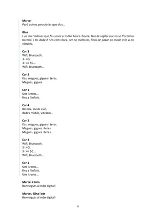 6
Marcel
Però quines paraulotes que dius...
Gina
I un dia t’adones que fas servir el mòbil hores i hores! Has de vigilar que no se t’acabi la
bateria. I les dades! I en certs llocs, per no molestar, l’has de posar en mode avió o en
vibració.
Cor 3
Wifi, Bluetooth,
3 i 4G,
3 i 4 i 5G...
Wifi, Bluetooth...
Cor 2
Kas, megues, gigues i teres.
Megues, gigues
Cor 1
Uns i zeros...
fins a l’infinit.
Cor 4
Bateria, mode avió,
dades mòbils, vibració...
Cor 2
Kas, megues, gigues i teres.
Megues, gigues i teres.
Megues, gigues i teres...
Cor 3
Wifi, Bluetooth,
3 i 4G,
3 i 4 i 5G...
Wifi, Bluetooth...
Cor 1
Uns i zeros...
fins a l’infinit.
Uns i zeros...
Marcel i Gina
Benvinguts al món digital!
Marcel, Gina i cor
Benvinguts al món digital!
 