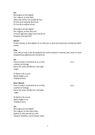 7
Cor
Benvinguts al món digital!
Per a alguns, el món ideal.
Adeu a les cartes i als senyals de fum.
És l’era de la velocitat de la llum.
És l’era de la realitat virtual.
Benvinguts al món digital!
Per a alguns, el món més real.
Hi haurà algú que vulgui viure sota el cel
d’aquest món paral·lel?
Marcel
És ben estrany, el món digital. És un món que no pots tocar però que t’arriba per altres
sentits.
Gina
I així, des de casa o des de qualsevol lloc amb connexió a internet, pots viure un munt
d’experiències diferents tan sols fent clic.
Cor
Crea un avatar, converteix-te en un lleó, [ʎə'o]
o potser en tortuga.
Xerra i fes amics del Marroc o del Japó.
I juga!
Sí! Aprèn a fer cuscús.
Aprèn anglès o rus.
Trepitja la lluna.
Gina i Marcel
Crea un avatar, converteix-te en un lleó, [ʎə'o]
o potser en tortuga.
Xerra i fes amics del Marroc o del Japó.
I juga!
Sí! Aprèn a fer cuscús.
Aprèn anglès o rus.
Trepitja la lluna.
Cor
Benvinguts al món digital!
Per a alguns, el món més millor.
Explora la selva des del teu saló.
Compon melodies, com fa temps volies.
 