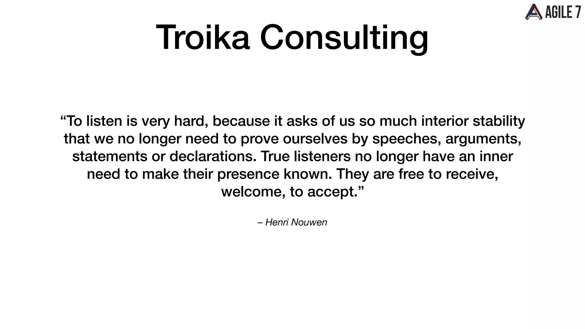 – Henri Nouwen
“To listen is very hard, because it asks of us so much interior stability
that we no longer need to prove ourselves by speeches, arguments,
statements or declarations. True listeners no longer have an inner
need to make their presence known. They are free to receive,
welcome, to accept.”
Troika Consulting
 