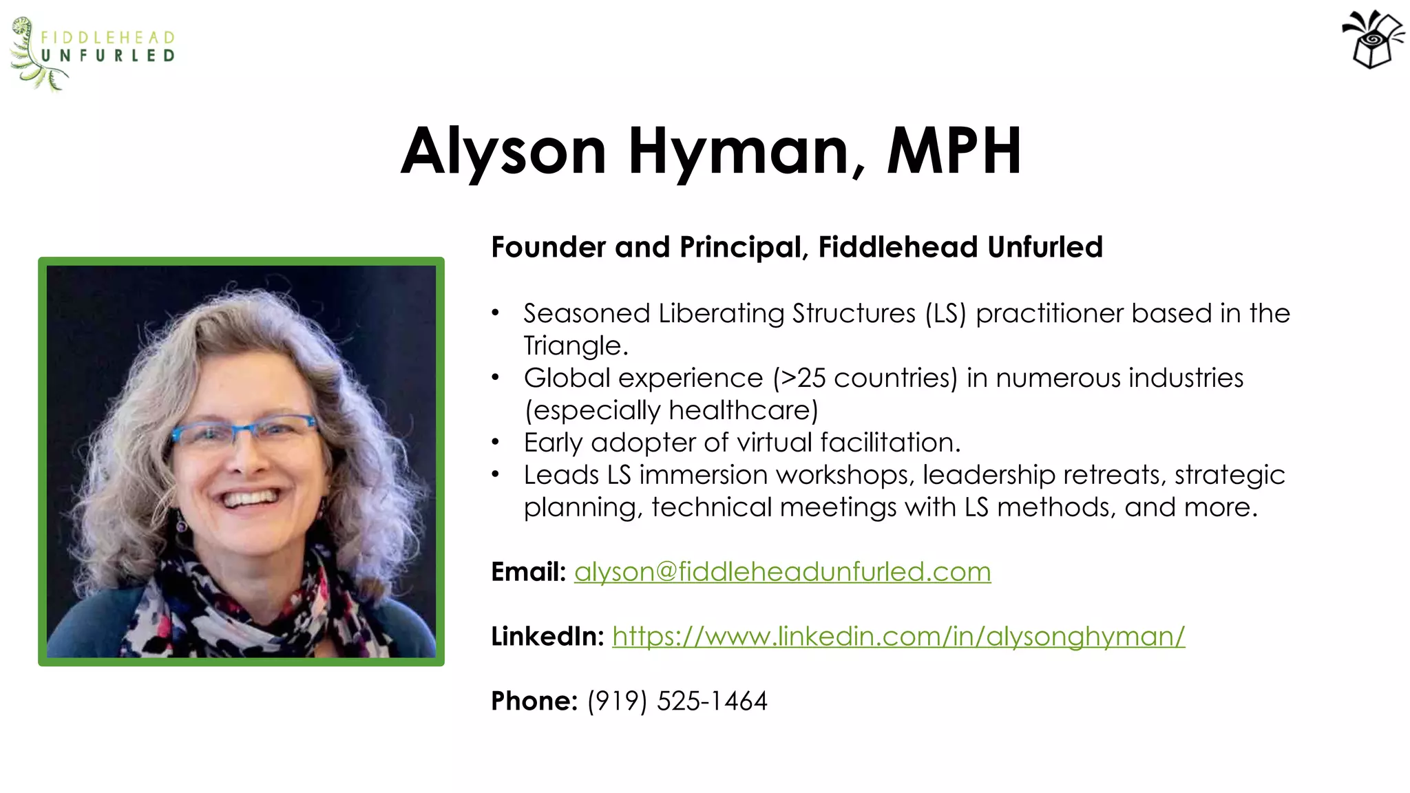 Alyson Hyman, MPH
Founder and Principal, Fiddlehead Unfurled
• Seasoned Liberating Structures (LS) practitioner based in the
Triangle.
• Global experience (>25 countries) in numerous industries
(especially healthcare)
• Early adopter of virtual facilitation.
• Leads LS immersion workshops, leadership retreats, strategic
planning, technical meetings with LS methods, and more.
Email: alyson@fiddleheadunfurled.com
LinkedIn: https://www.linkedin.com/in/alysonghyman/
Phone: (919) 525-1464
 