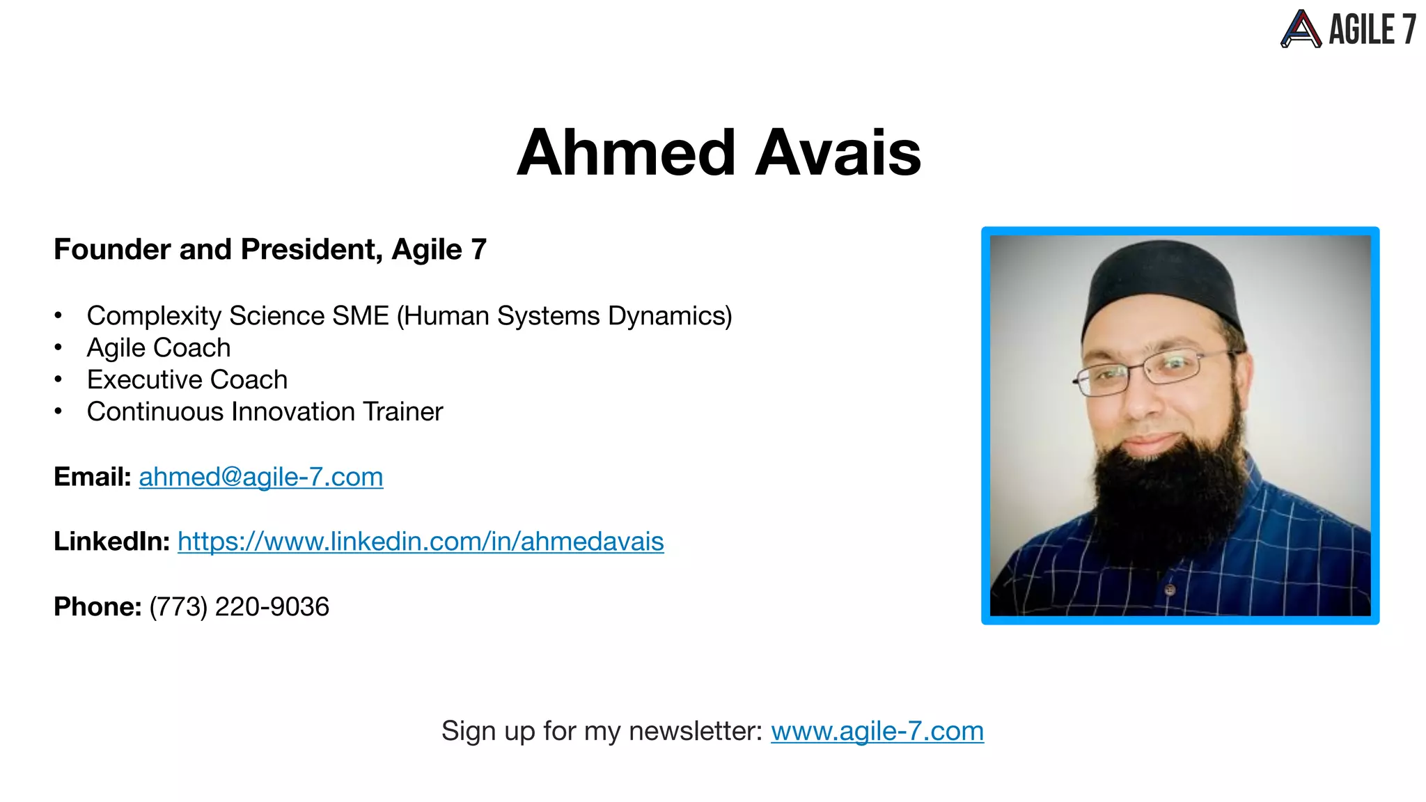 Ahmed Avais
Founder and President, Agile 7
• Complexity Science SME (Human Systems Dynamics) 

• Agile Coach

• Executive Coach

• Continuous Innovation Trainer

Email: ahmed@agile-7.com

LinkedIn: https://www.linkedin.com/in/ahmedavais
Phone: (773) 220-9036
Sign up for my newsletter: www.agile-7.com
 