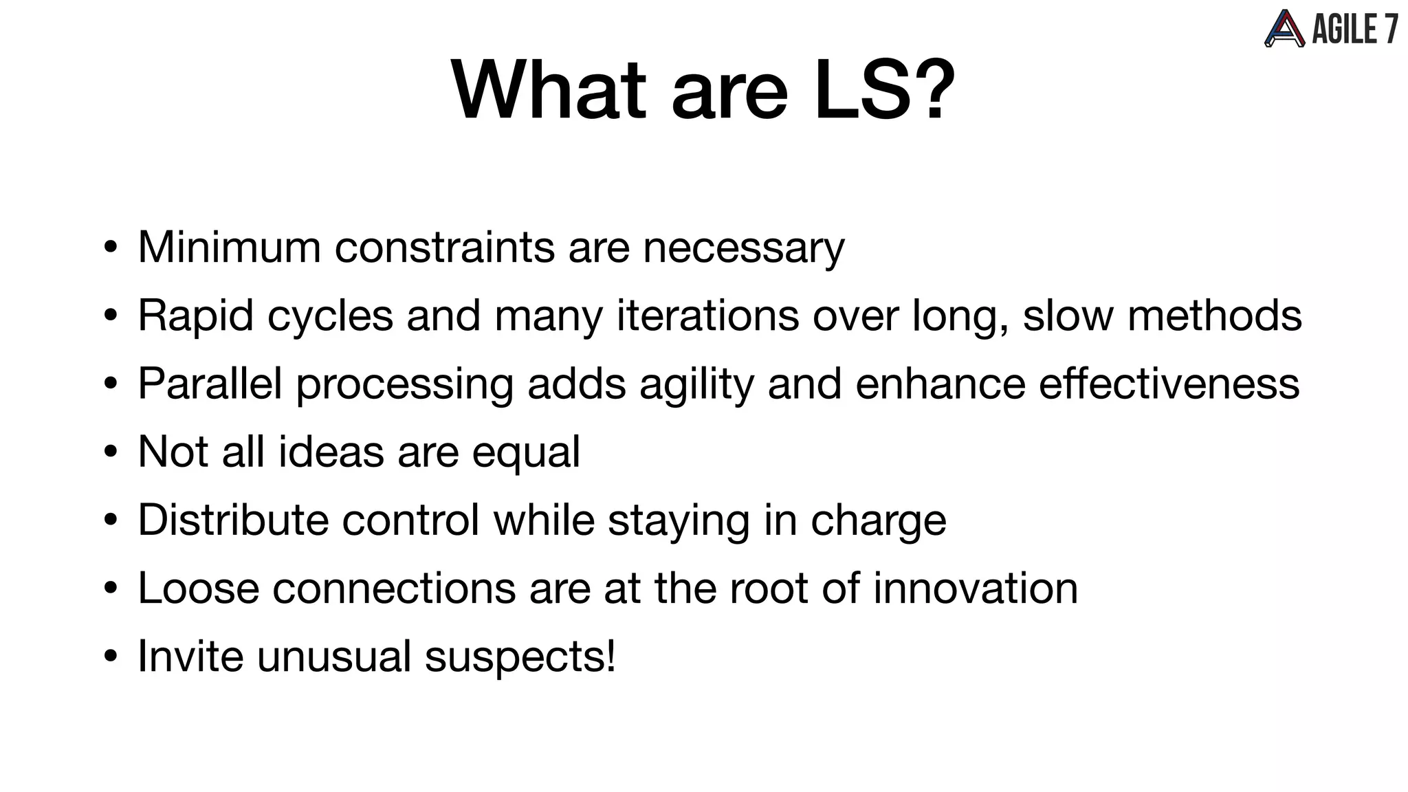 What are LS?
• Minimum constraints are necessary

• Rapid cycles and many iterations over long, slow methods

• Parallel processing adds agility and enhance eﬀectiveness

• Not all ideas are equal

• Distribute control while staying in charge

• Loose connections are at the root of innovation

• Invite unusual suspects!
 