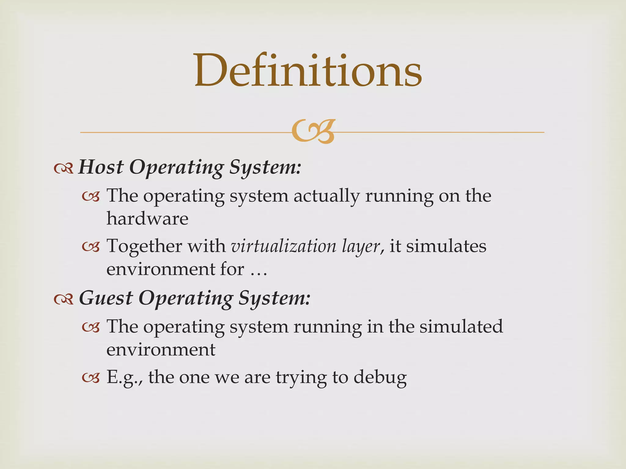 
Definitions
 Host Operating System:
 The operating system actually running on the
hardware
 Together with virtualization layer, it simulates
environment for …
 Guest Operating System:
 The operating system running in the simulated
environment
 E.g., the one we are trying to debug
 
