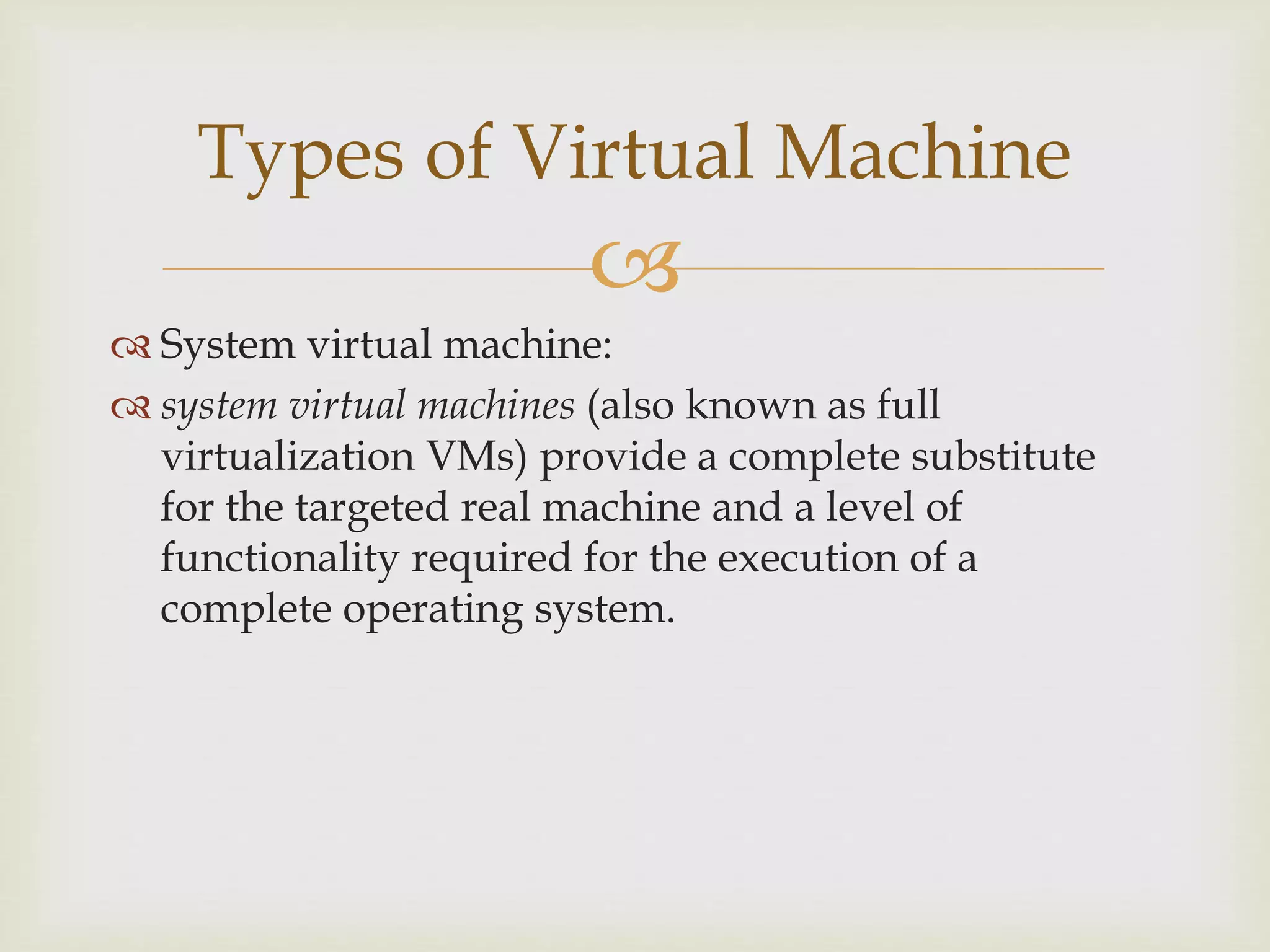 
 System virtual machine:
 system virtual machines (also known as full
virtualization VMs) provide a complete substitute
for the targeted real machine and a level of
functionality required for the execution of a
complete operating system.
Types of Virtual Machine
 
