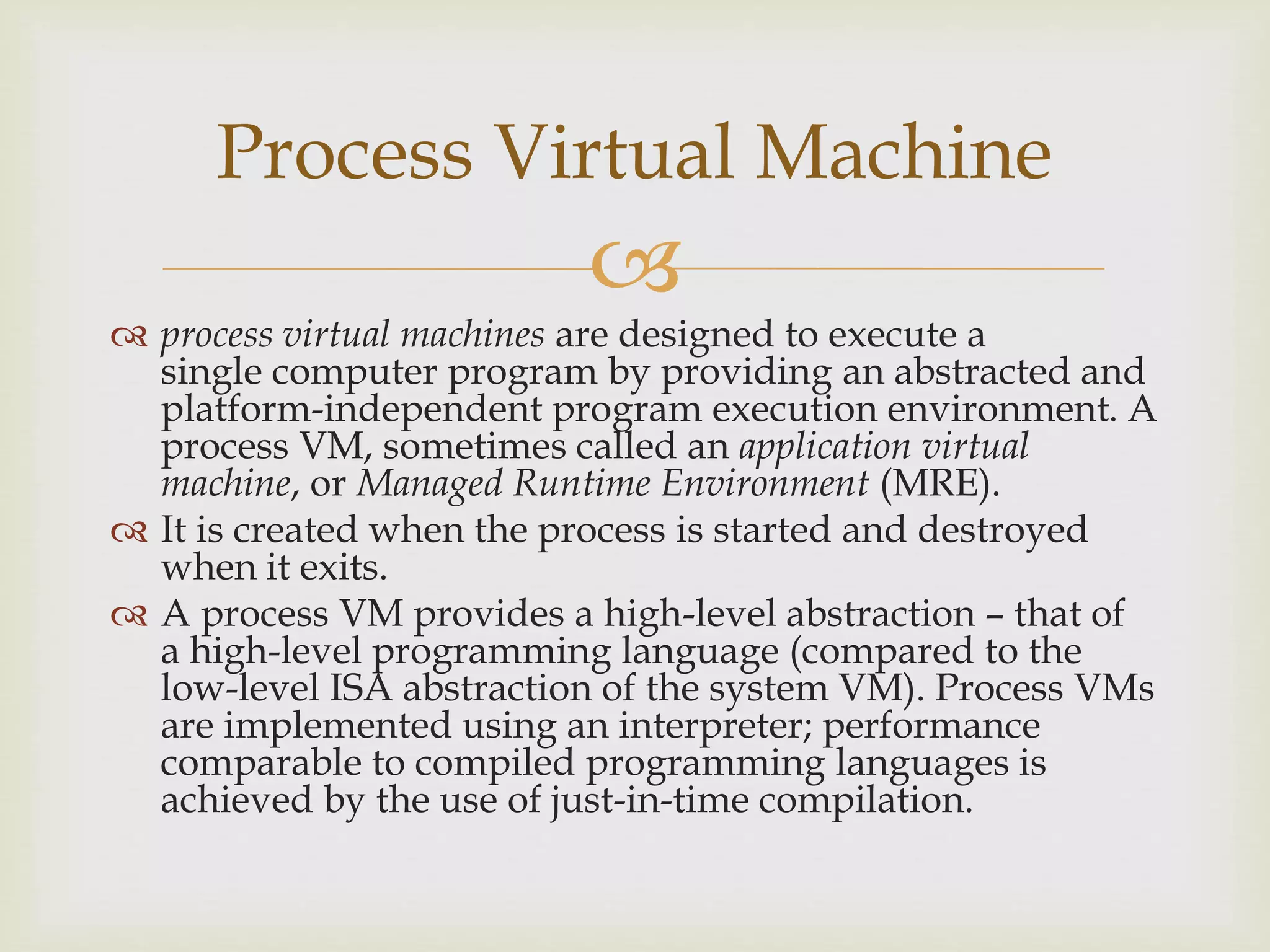 
 process virtual machines are designed to execute a
single computer program by providing an abstracted and
platform-independent program execution environment. A
process VM, sometimes called an application virtual
machine, or Managed Runtime Environment (MRE).
 It is created when the process is started and destroyed
when it exits.
 A process VM provides a high-level abstraction – that of
a high-level programming language (compared to the
low-level ISA abstraction of the system VM). Process VMs
are implemented using an interpreter; performance
comparable to compiled programming languages is
achieved by the use of just-in-time compilation.
Process Virtual Machine
 