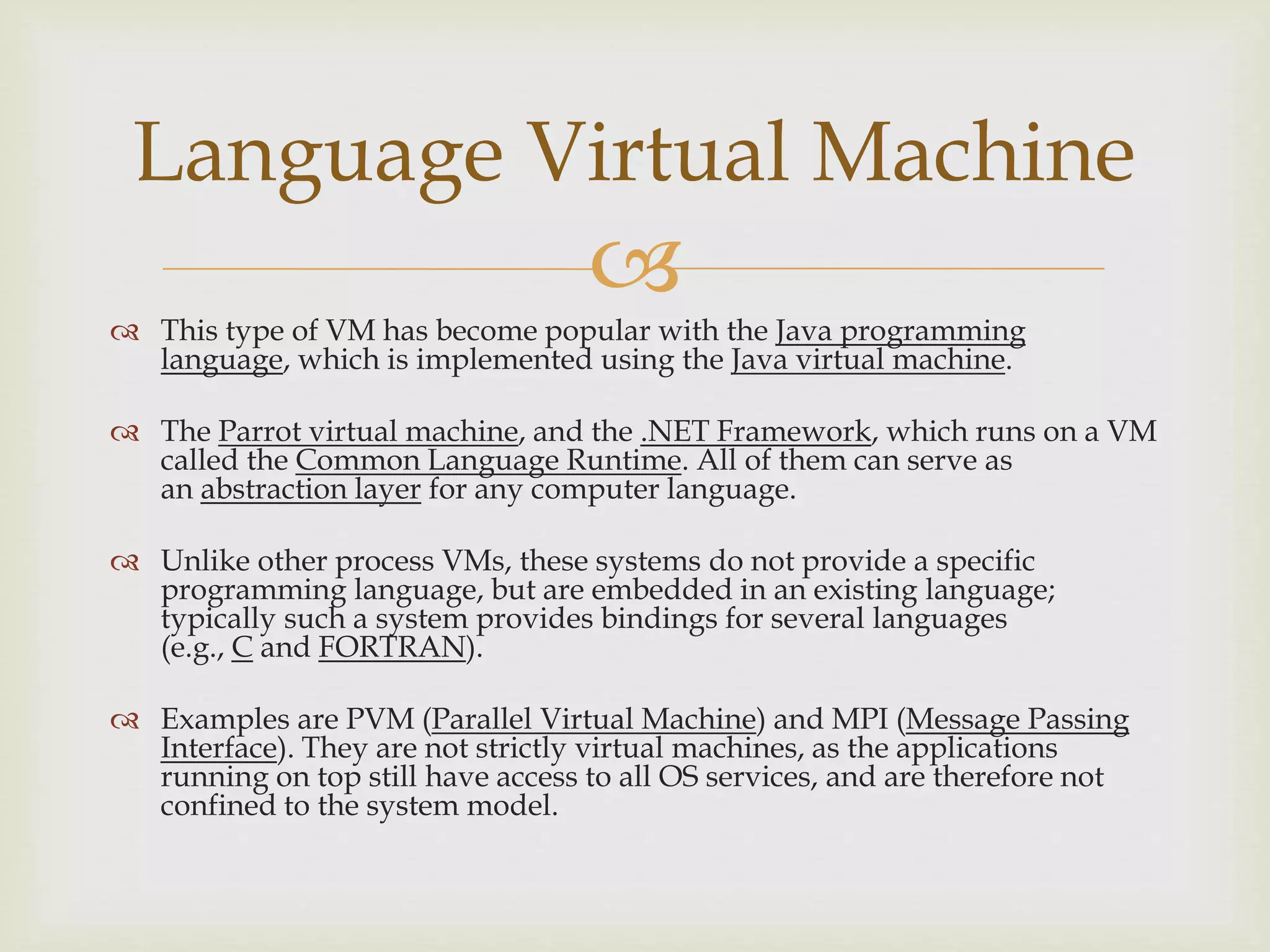 
 This type of VM has become popular with the Java programming
language, which is implemented using the Java virtual machine.
 The Parrot virtual machine, and the .NET Framework, which runs on a VM
called the Common Language Runtime. All of them can serve as
an abstraction layer for any computer language.
 Unlike other process VMs, these systems do not provide a specific
programming language, but are embedded in an existing language;
typically such a system provides bindings for several languages
(e.g., C and FORTRAN).
 Examples are PVM (Parallel Virtual Machine) and MPI (Message Passing
Interface). They are not strictly virtual machines, as the applications
running on top still have access to all OS services, and are therefore not
confined to the system model.
Language Virtual Machine
 