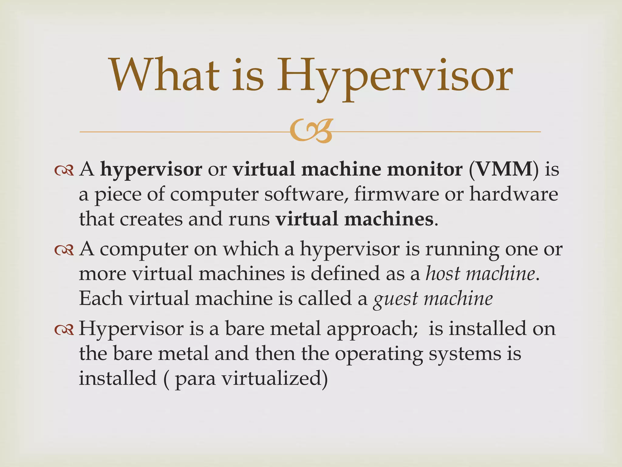 
 A hypervisor or virtual machine monitor (VMM) is
a piece of computer software, firmware or hardware
that creates and runs virtual machines.
 A computer on which a hypervisor is running one or
more virtual machines is defined as a host machine.
Each virtual machine is called a guest machine
 Hypervisor is a bare metal approach; is installed on
the bare metal and then the operating systems is
installed ( para virtualized)
What is Hypervisor
 