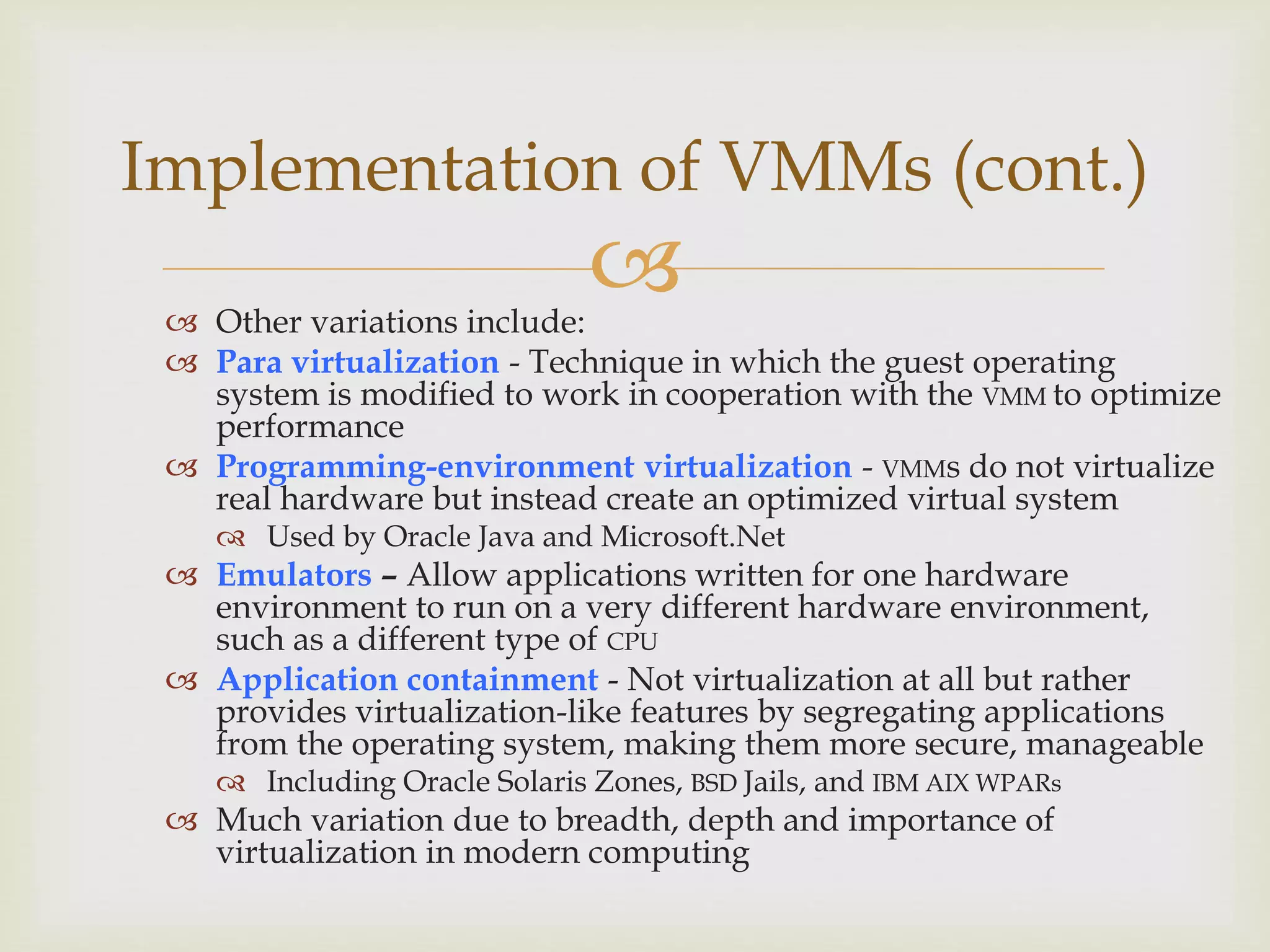
Implementation of VMMs (cont.)
 Other variations include:
 Para virtualization - Technique in which the guest operating
system is modified to work in cooperation with the VMM to optimize
performance
 Programming-environment virtualization - VMMs do not virtualize
real hardware but instead create an optimized virtual system
 Used by Oracle Java and Microsoft.Net
 Emulators – Allow applications written for one hardware
environment to run on a very different hardware environment,
such as a different type of CPU
 Application containment - Not virtualization at all but rather
provides virtualization-like features by segregating applications
from the operating system, making them more secure, manageable
 Including Oracle Solaris Zones, BSD Jails, and IBM AIX WPARs
 Much variation due to breadth, depth and importance of
virtualization in modern computing
 