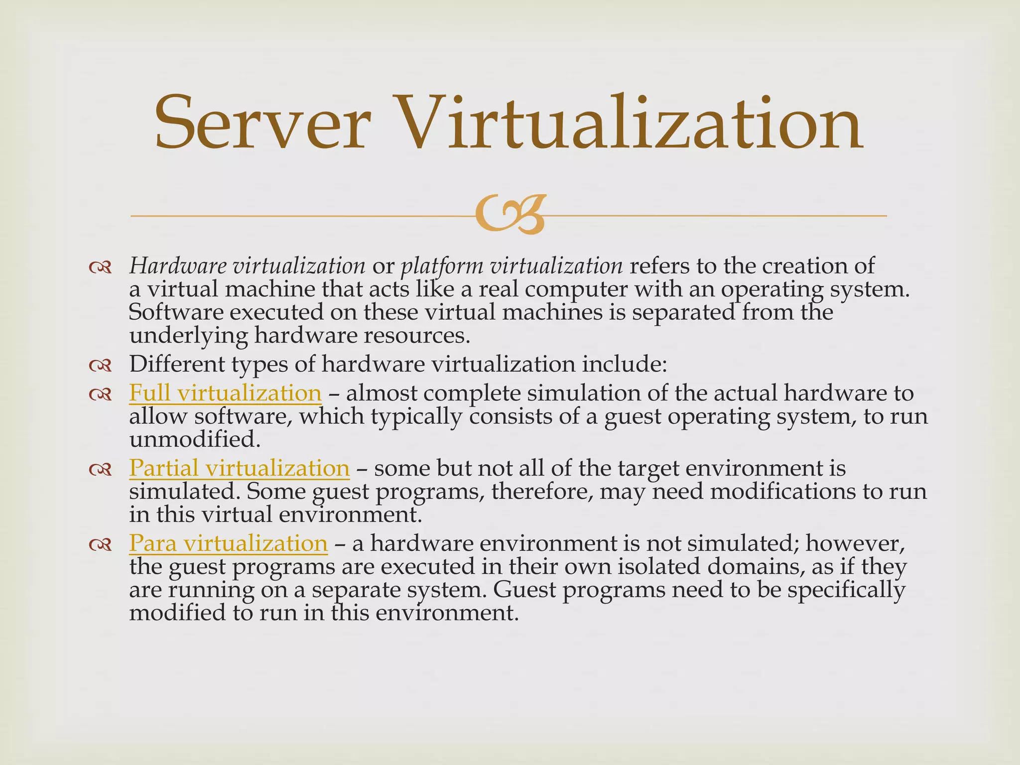 
 Hardware virtualization or platform virtualization refers to the creation of
a virtual machine that acts like a real computer with an operating system.
Software executed on these virtual machines is separated from the
underlying hardware resources.
 Different types of hardware virtualization include:
 Full virtualization – almost complete simulation of the actual hardware to
allow software, which typically consists of a guest operating system, to run
unmodified.
 Partial virtualization – some but not all of the target environment is
simulated. Some guest programs, therefore, may need modifications to run
in this virtual environment.
 Para virtualization – a hardware environment is not simulated; however,
the guest programs are executed in their own isolated domains, as if they
are running on a separate system. Guest programs need to be specifically
modified to run in this environment.
Server Virtualization
 