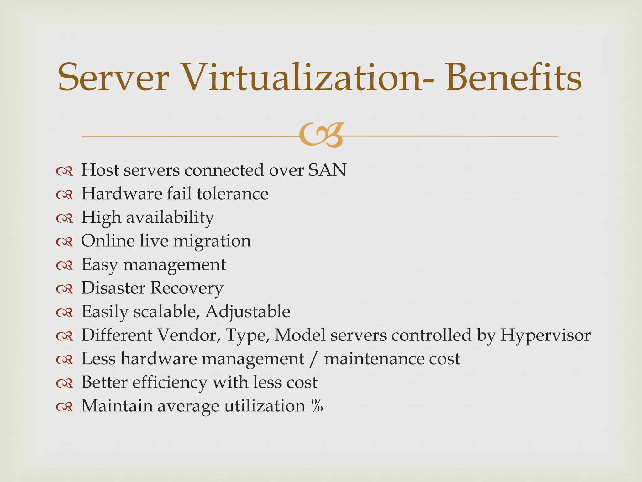 
 Host servers connected over SAN
 Hardware fail tolerance
 High availability
 Online live migration
 Easy management
 Disaster Recovery
 Easily scalable, Adjustable
 Different Vendor, Type, Model servers controlled by Hypervisor
 Less hardware management / maintenance cost
 Better efficiency with less cost
 Maintain average utilization %
Server Virtualization- Benefits
 