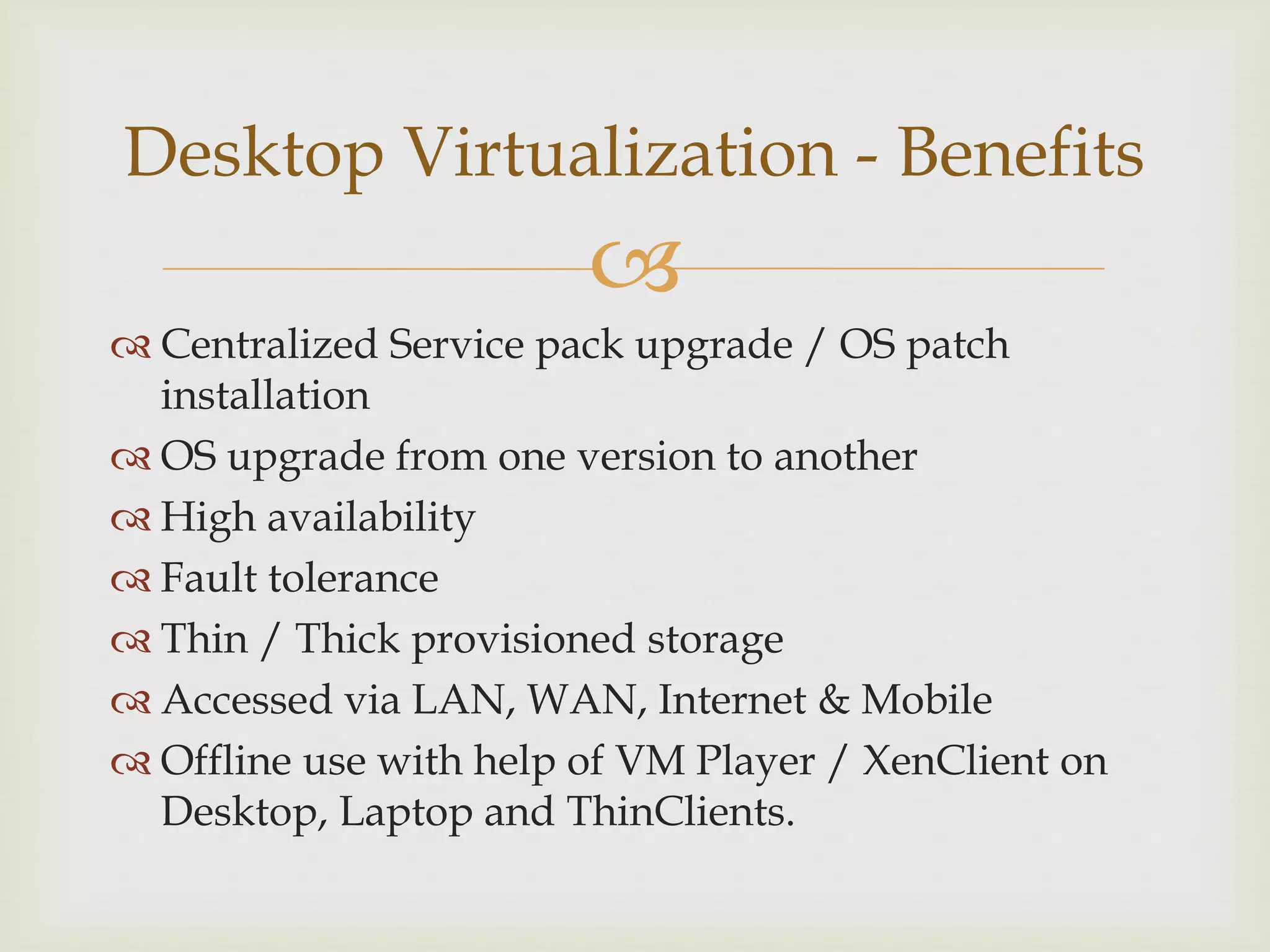 
 Centralized Service pack upgrade / OS patch
installation
 OS upgrade from one version to another
 High availability
 Fault tolerance
 Thin / Thick provisioned storage
 Accessed via LAN, WAN, Internet & Mobile
 Offline use with help of VM Player / XenClient on
Desktop, Laptop and ThinClients.
Desktop Virtualization - Benefits
 