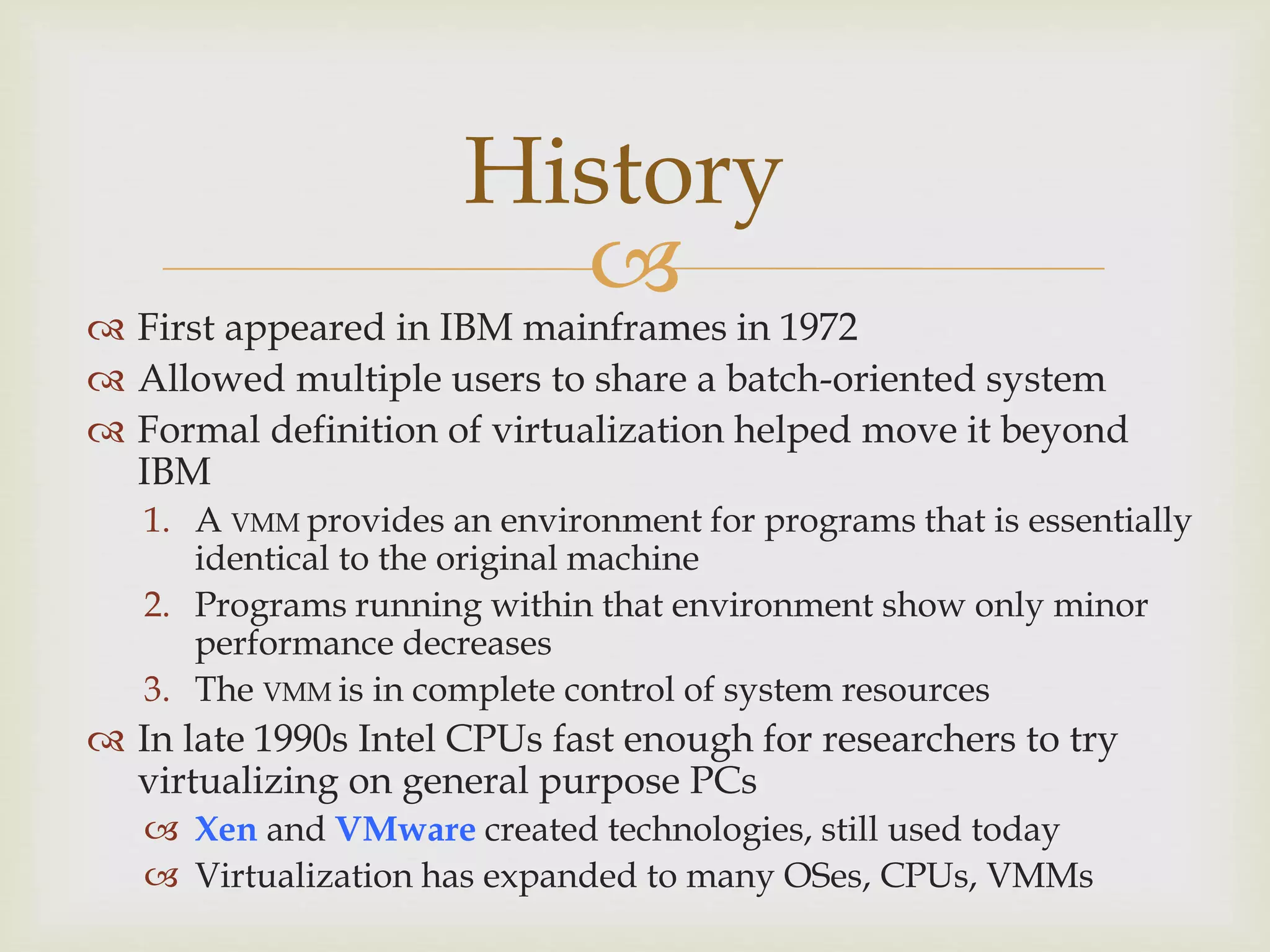 
History
 First appeared in IBM mainframes in 1972
 Allowed multiple users to share a batch-oriented system
 Formal definition of virtualization helped move it beyond
IBM
1. A VMM provides an environment for programs that is essentially
identical to the original machine
2. Programs running within that environment show only minor
performance decreases
3. The VMM is in complete control of system resources
 In late 1990s Intel CPUs fast enough for researchers to try
virtualizing on general purpose PCs
 Xen and VMware created technologies, still used today
 Virtualization has expanded to many OSes, CPUs, VMMs
 