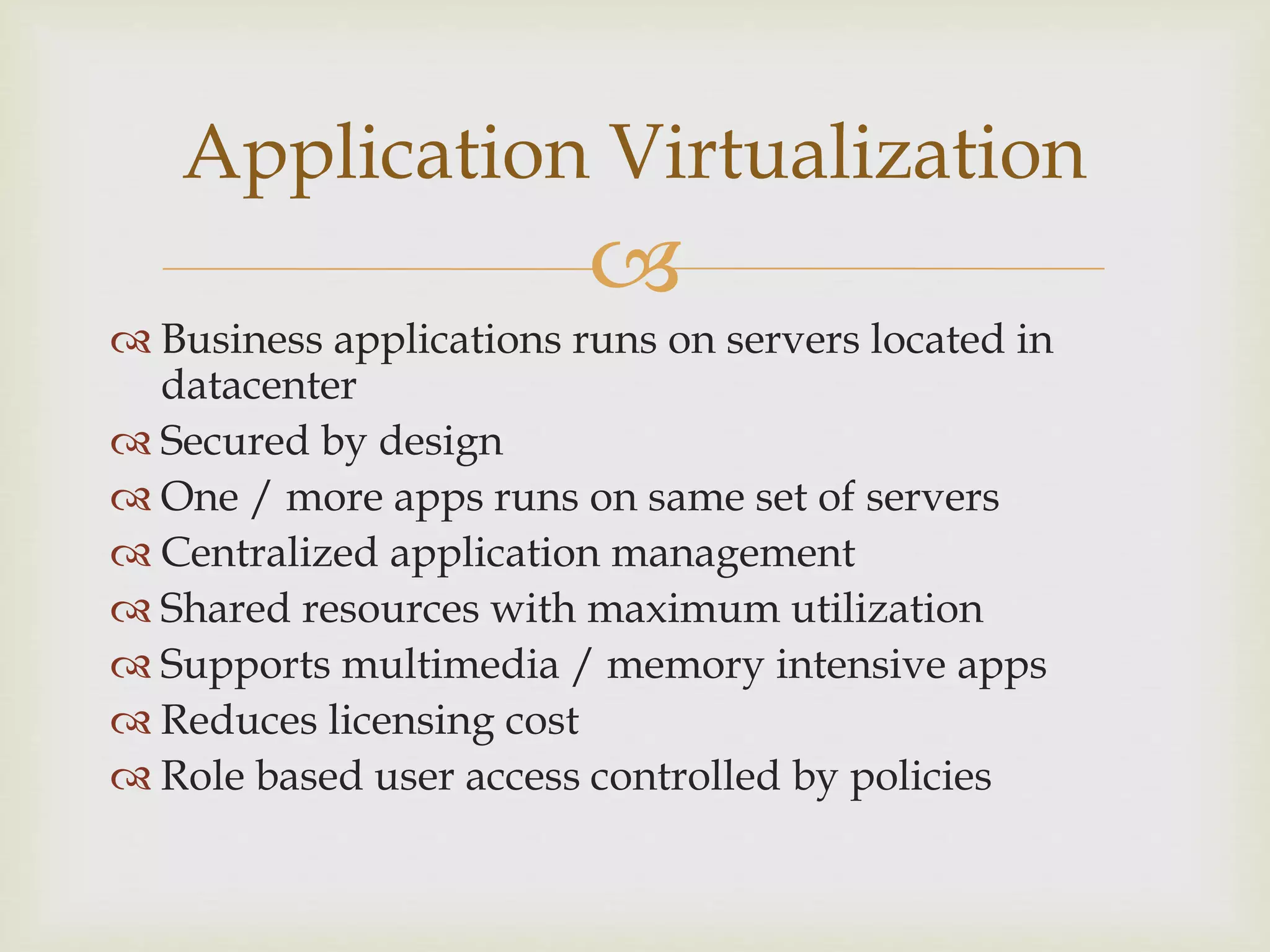 
 Business applications runs on servers located in
datacenter
 Secured by design
 One / more apps runs on same set of servers
 Centralized application management
 Shared resources with maximum utilization
 Supports multimedia / memory intensive apps
 Reduces licensing cost
 Role based user access controlled by policies
Application Virtualization
 