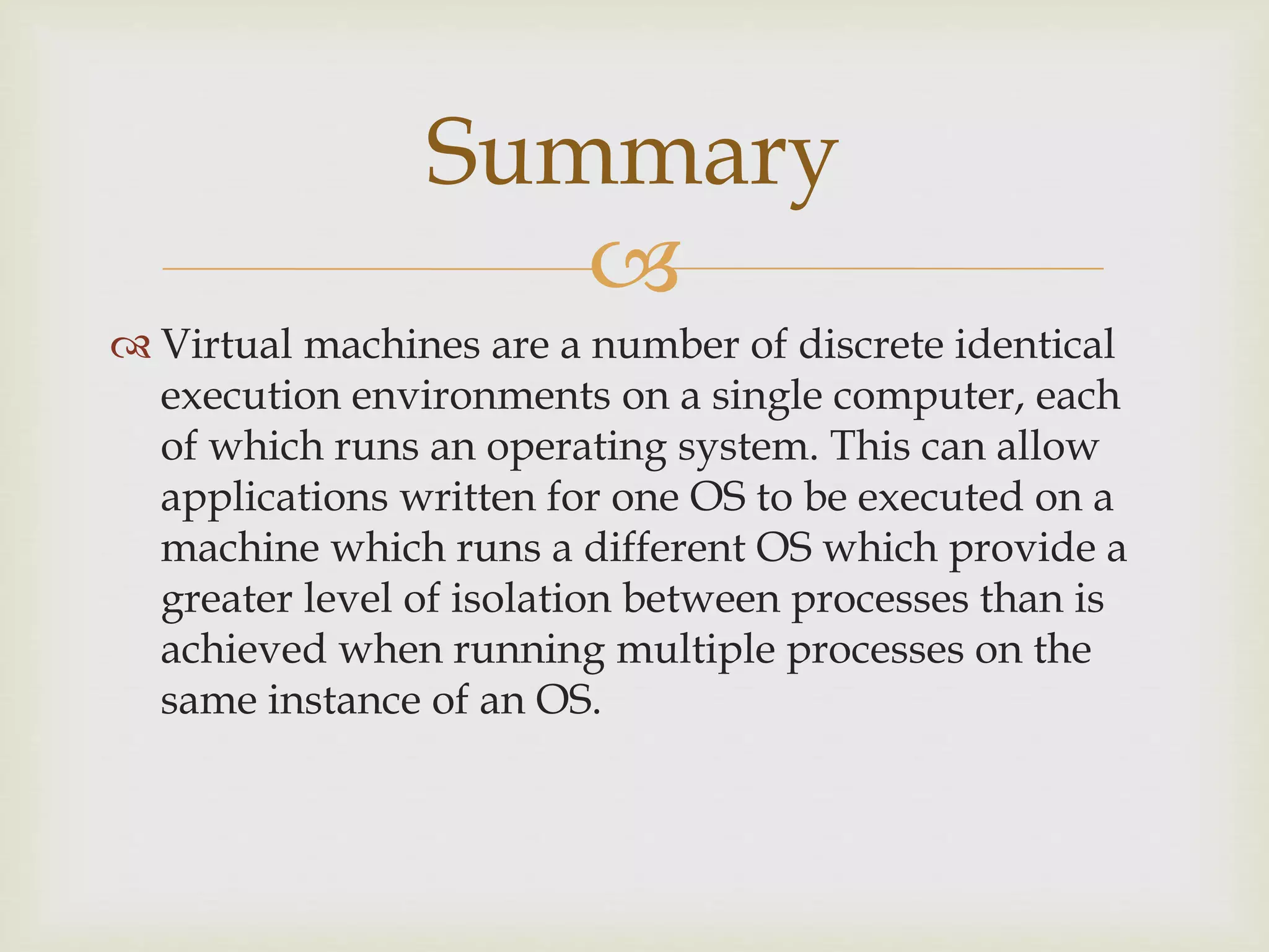 
 Virtual machines are a number of discrete identical
execution environments on a single computer, each
of which runs an operating system. This can allow
applications written for one OS to be executed on a
machine which runs a different OS which provide a
greater level of isolation between processes than is
achieved when running multiple processes on the
same instance of an OS.
Summary
 