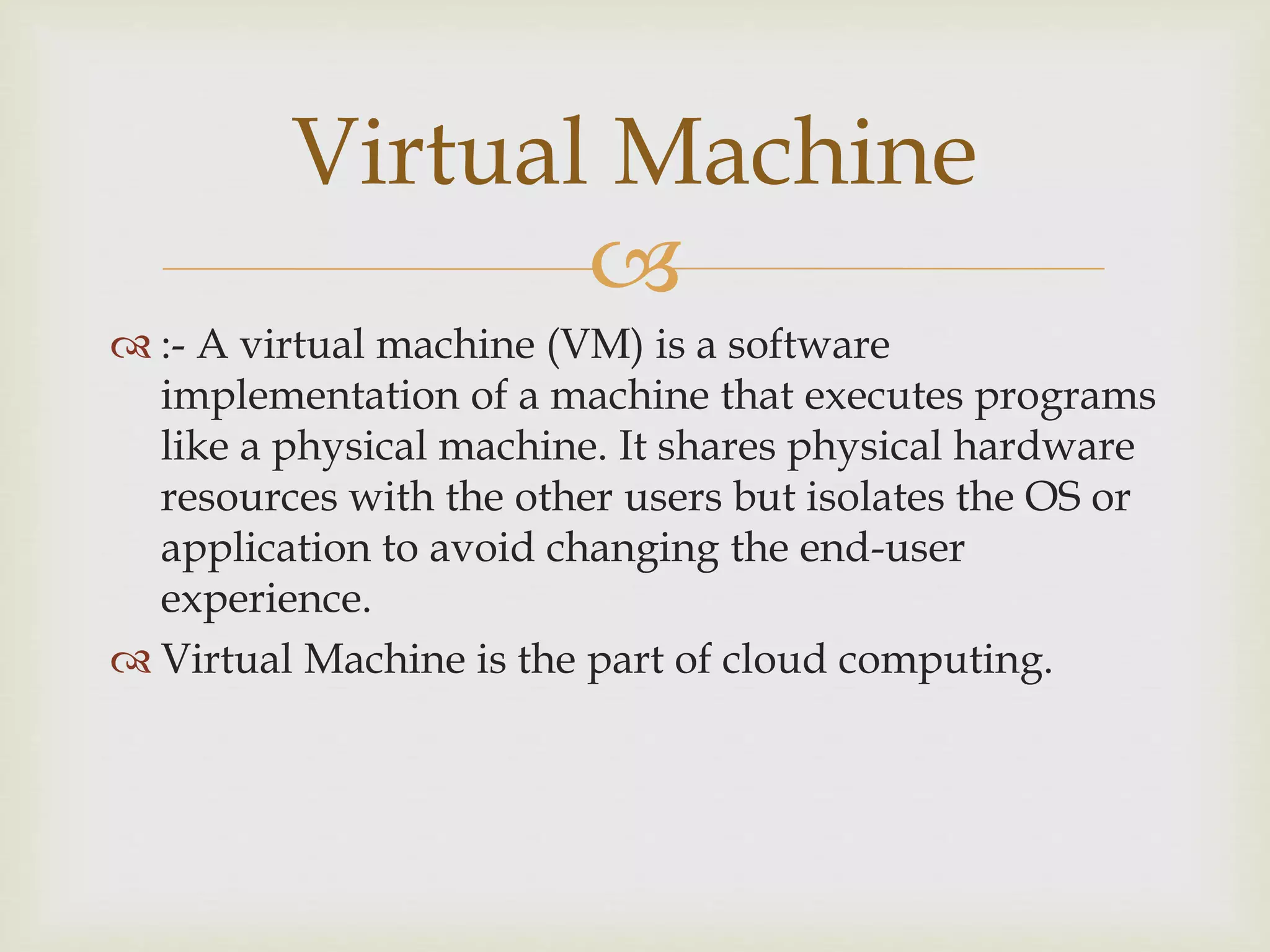 
 :- A virtual machine (VM) is a software
implementation of a machine that executes programs
like a physical machine. It shares physical hardware
resources with the other users but isolates the OS or
application to avoid changing the end-user
experience.
 Virtual Machine is the part of cloud computing.
Virtual Machine
 