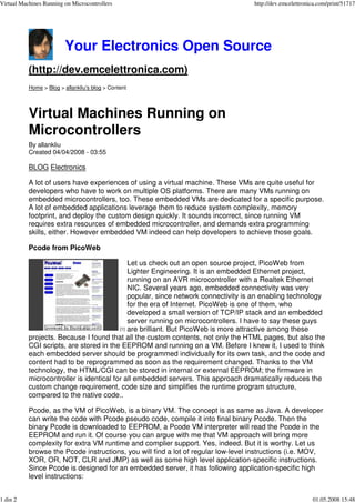 Virtual Machines Running on Microcontrollers                                        http://dev.emcelettronica.com/print/51717




                         Your Electronics Open Source
           (http://dev.emcelettronica.com)
           Home > Blog > allankliu's blog > Content




           Virtual Machines Running on
           Microcontrollers
           By allankliu
           Created 04/04/2008 - 03:55

           BLOG Electronics

           A lot of users have experiences of using a virtual machine. These VMs are quite useful for
           developers who have to work on multiple OS platforms. There are many VMs running on
           embedded microcontrollers, too. These embedded VMs are dedicated for a specific purpose.
           A lot of embedded applications leverage them to reduce system complexity, memory
           footprint, and deploy the custom design quickly. It sounds incorrect, since running VM
           requires extra resources of embedded microcontroller, 