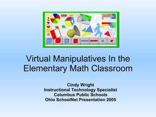 Virtual Manipulatives In the Elementary Math Classroom Cindy Wright Instructional Technology Specialist Columbus Public Schools Ohio SchoolNet Presentation 2005 