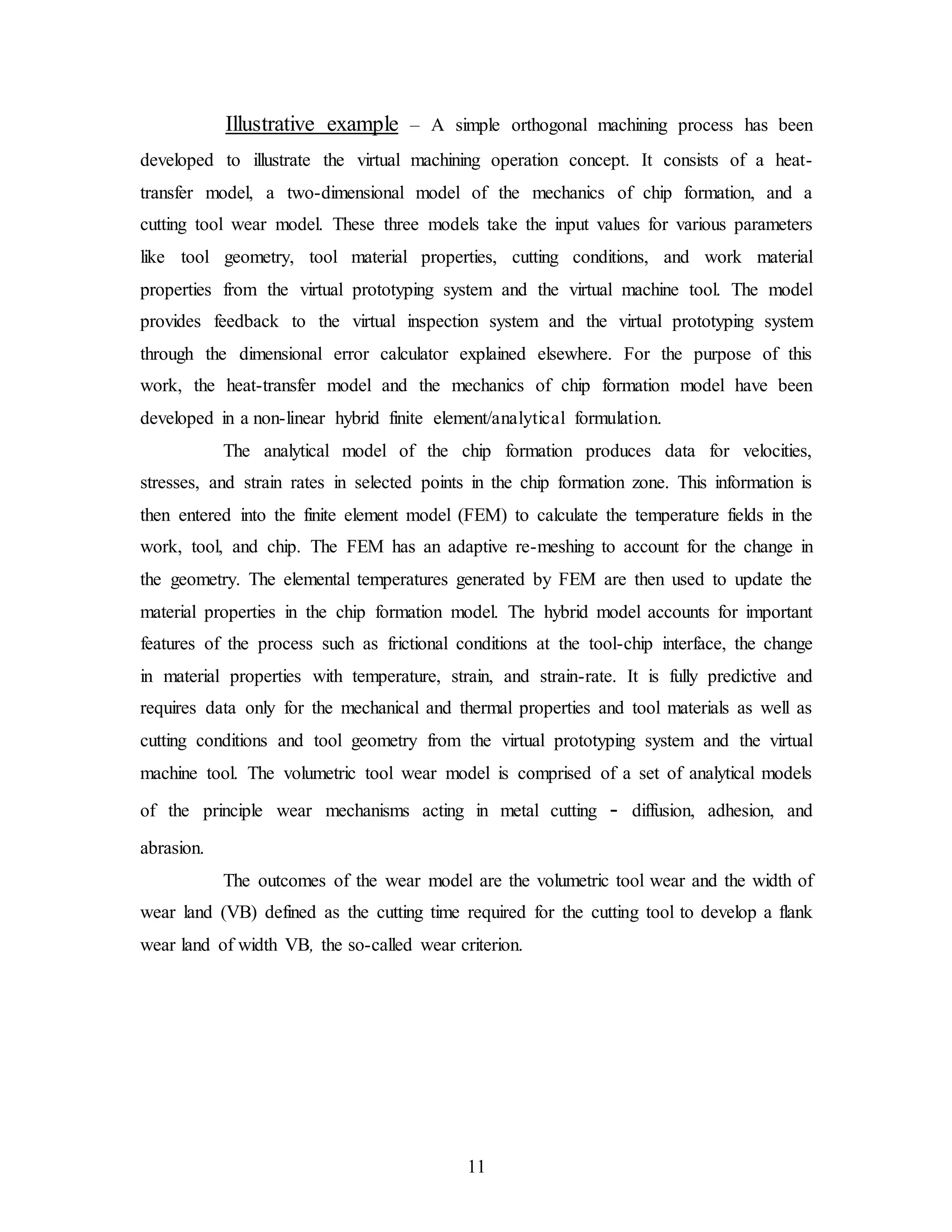11
Illustrative example – A simple orthogonal machining process has been
developed to illustrate the virtual machining operation concept. It consists of a heat-
transfer model, a two-dimensional model of the mechanics of chip formation, and a
cutting tool wear model. These three models take the input values for various parameters
like tool geometry, tool material properties, cutting conditions, and work material
properties from the virtual prototyping system and the virtual machine tool. The model
provides feedback to the virtual inspection system and the virtual prototyping system
through the dimensional error calculator explained elsewhere. For the purpose of this
work, the heat-transfer model and the mechanics of chip formation model have been
developed in a non-linear hybrid finite element/analytical formulation.
The analytical model of the chip formation produces data for velocities,
stresses, and strain rates in selected points in the chip formation zone. This information is
then entered into the finite element model (FEM) to calculate the temperature fields in the
work, tool, and chip. The FEM has an adaptive re-meshing to account for the change in
the geometry. The elemental temperatures generated by FEM are then used to update the
material properties in the chip formation model. The hybrid model accounts for important
features of the process such as frictional conditions at the tool-chip interface, the change
in material properties with temperature, strain, and strain-rate. It is fully predictive and
requires data only for the mechanical and thermal properties and tool materials as well as
cutting conditions and tool geometry from the virtual prototyping system and the virtual
machine tool. The volumetric tool wear model is comprised of a set of analytical models
of the principle wear mechanisms acting in metal cutting - diffusion, adhesion, and
abrasion.
The outcomes of the wear model are the volumetric tool wear and the width of
wear land (VB) defined as the cutting time required for the cutting tool to develop a flank
wear land of width VB, the so-called wear criterion.
 