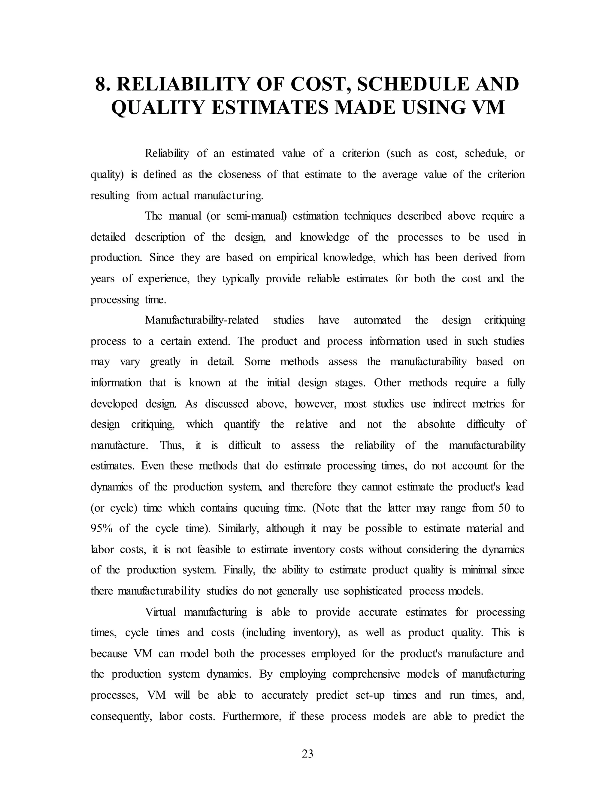 23
8. RELIABILITY OF COST, SCHEDULE AND
QUALITY ESTIMATES MADE USING VM
Reliability of an estimated value of a criterion (such as cost, schedule, or
quality) is defined as the closeness of that estimate to the average value of the criterion
resulting from actual manufacturing.
The manual (or semi-manual) estimation techniques described above require a
detailed description of the design, and knowledge of the processes to be used in
production. Since they are based on empirical knowledge, which has been derived from
years of experience, they typically provide reliable estimates for both the cost and the
processing time.
Manufacturability-related studies have automated the design critiquing
process to a certain extend. The product and process information used in such studies
may vary greatly in detail. Some methods assess the manufacturability based on
information that is known at the initial design stages. Other methods require a fully
developed design. As discussed above, however, most studies use indirect metrics for
design critiquing, which quantify the relative and not the absolute difficulty of
manufacture. Thus, it is difficult to assess the reliability of the manufacturability
estimates. Even these methods that do estimate processing times, do not account for the
dynamics of the production system, and therefore they cannot estimate the product's lead
(or cycle) time which contains queuing time. (Note that the latter may range from 50 to
95% of the cycle time). Similarly, although it may be possible to estimate material and
labor costs, it is not feasible to estimate inventory costs without considering the dynamics
of the production system. Finally, the ability to estimate product quality is minimal since
there manufacturability studies do not generally use sophisticated process models.
Virtual manufacturing is able to provide accurate estimates for processing
times, cycle times and costs (including inventory), as well as product quality. This is
because VM can model both the processes employed for the product's manufacture and
the production system dynamics. By employing comprehensive models of manufacturing
processes, VM will be able to accurately predict set-up times and run times, and,
consequently, labor costs. Furthermore, if these process models are able to predict the
 