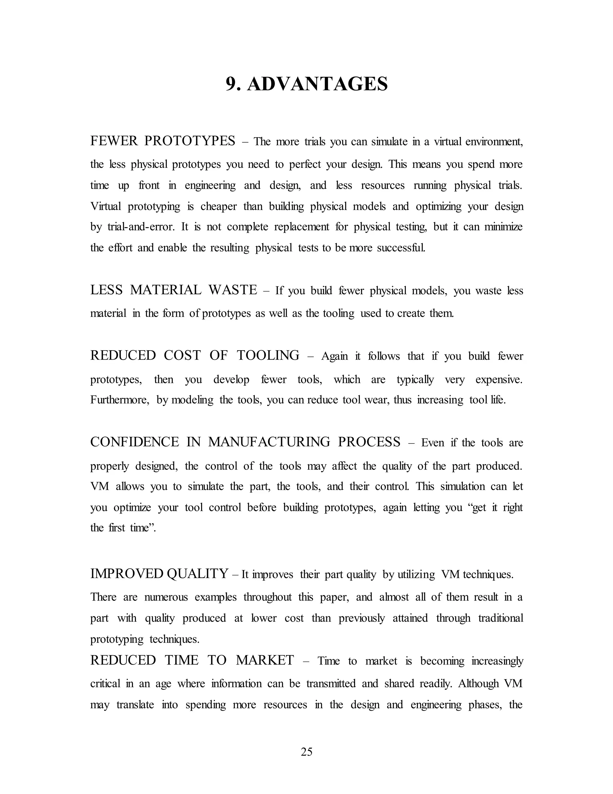 25
9. ADVANTAGES
FEWER PROTOTYPES – The more trials you can simulate in a virtual environment,
the less physical prototypes you need to perfect your design. This means you spend more
time up front in engineering and design, and less resources running physical trials.
Virtual prototyping is cheaper than building physical models and optimizing your design
by trial-and-error. It is not complete replacement for physical testing, but it can minimize
the effort and enable the resulting physical tests to be more successful.
LESS MATERIAL WASTE – If you build fewer physical models, you waste less
material in the form of prototypes as well as the tooling used to create them.
REDUCED COST OF TOOLING – Again it follows that if you build fewer
prototypes, then you develop fewer tools, which are typically very expensive.
Furthermore, by modeling the tools, you can reduce tool wear, thus increasing tool life.
CONFIDENCE IN MANUFACTURING PROCESS – Even if the tools are
properly designed, the control of the tools may affect the quality of the part produced.
VM allows you to simulate the part, the tools, and their control. This simulation can let
you optimize your tool control before building prototypes, again letting you “get it right
the first time”.
IMPROVED QUALITY – It improves their part quality by utilizing VM techniques.
There are numerous examples throughout this paper, and almost all of them result in a
part with quality produced at lower cost than previously attained through traditional
prototyping techniques.
REDUCED TIME TO MARKET – Time to market is becoming increasingly
critical in an age where information can be transmitted and shared readily. Although VM
may translate into spending more resources in the design and engineering phases, the
 
