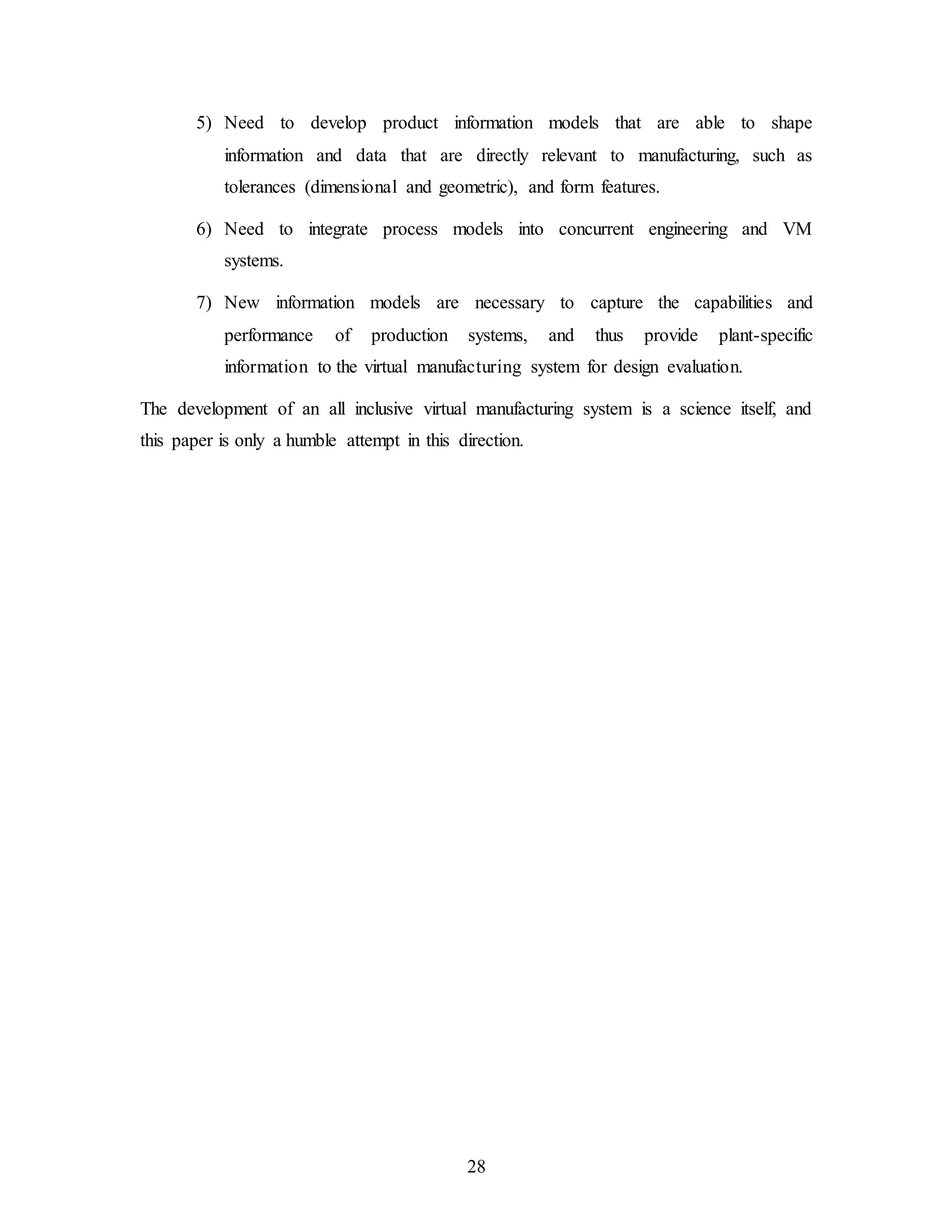 28
5) Need to develop product information models that are able to shape
information and data that are directly relevant to manufacturing, such as
tolerances (dimensional and geometric), and form features.
6) Need to integrate process models into concurrent engineering and VM
systems.
7) New information models are necessary to capture the capabilities and
performance of production systems, and thus provide plant-specific
information to the virtual manufacturing system for design evaluation.
The development of an all inclusive virtual manufacturing system is a science itself, and
this paper is only a humble attempt in this direction.
 