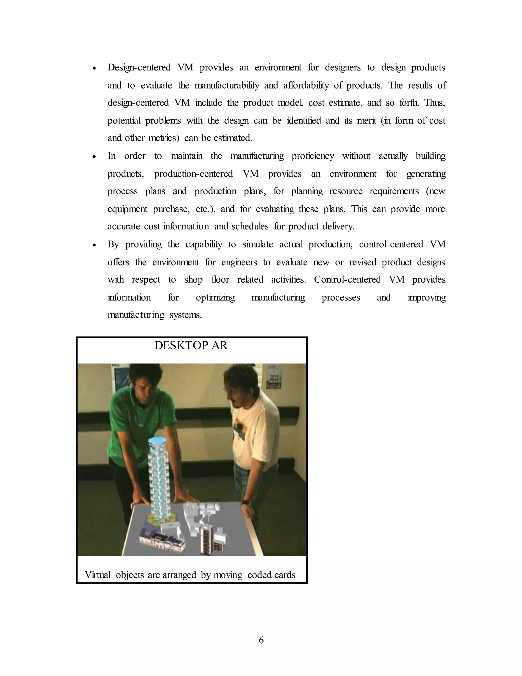 6
 Design-centered VM provides an environment for designers to design products
and to evaluate the manufacturability and affordability of products. The results of
design-centered VM include the product model, cost estimate, and so forth. Thus,
potential problems with the design can be identified and its merit (in form of cost
and other metrics) can be estimated.
 In order to maintain the manufacturing proficiency without actually building
products, production-centered VM provides an environment for generating
process plans and production plans, for planning resource requirements (new
equipment purchase, etc.), and for evaluating these plans. This can provide more
accurate cost information and schedules for product delivery.
 By providing the capability to simulate actual production, control-centered VM
offers the environment for engineers to evaluate new or revised product designs
with respect to shop floor related activities. Control-centered VM provides
information for optimizing manufacturing processes and improving
manufacturing systems.
DESKTOP AR
Virtual objects are arranged by moving coded cards
 