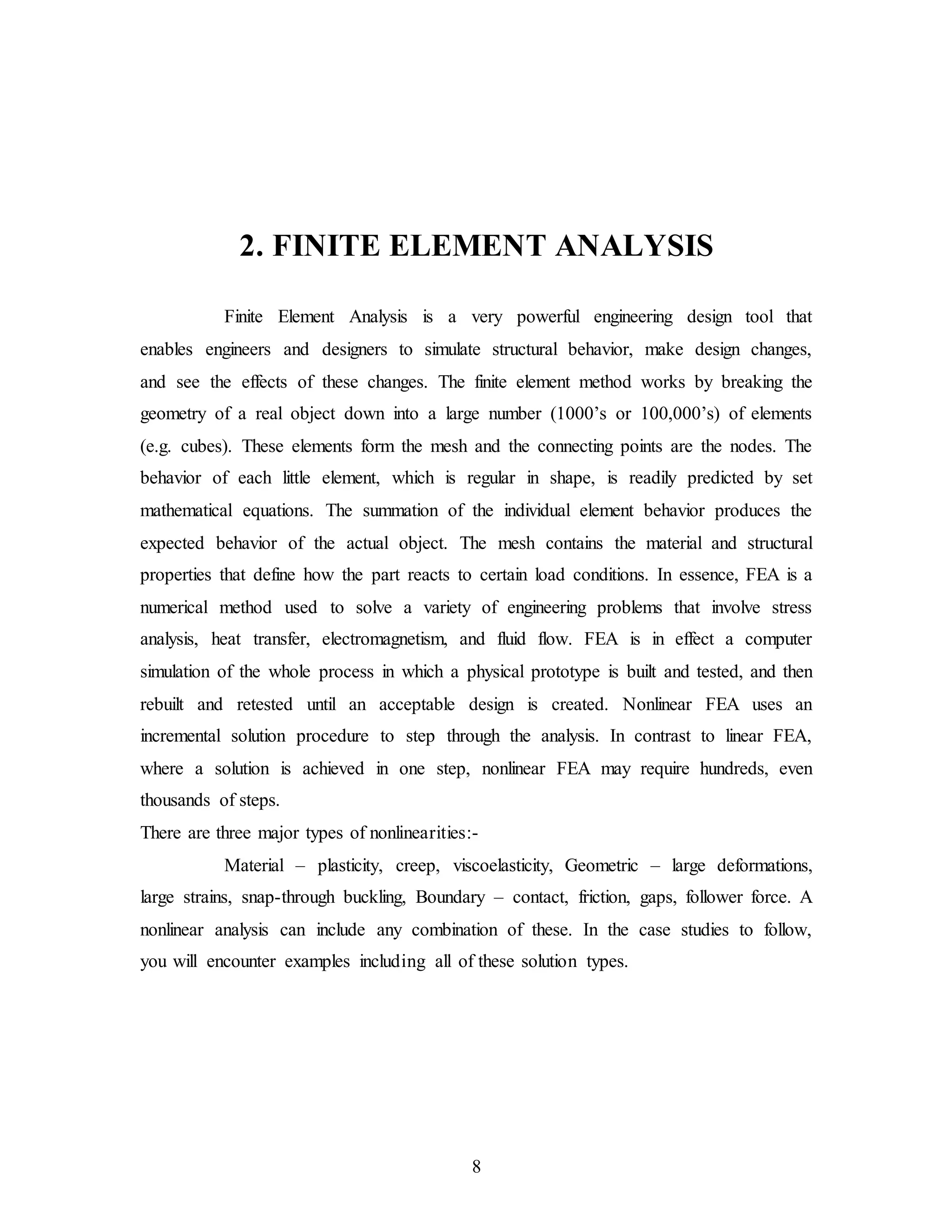 8
2. FINITE ELEMENT ANALYSIS
Finite Element Analysis is a very powerful engineering design tool that
enables engineers and designers to simulate structural behavior, make design changes,
and see the effects of these changes. The finite element method works by breaking the
geometry of a real object down into a large number (1000’s or 100,000’s) of elements
(e.g. cubes). These elements form the mesh and the connecting points are the nodes. The
behavior of each little element, which is regular in shape, is readily predicted by set
mathematical equations. The summation of the individual element behavior produces the
expected behavior of the actual object. The mesh contains the material and structural
properties that define how the part reacts to certain load conditions. In essence, FEA is a
numerical method used to solve a variety of engineering problems that involve stress
analysis, heat transfer, electromagnetism, and fluid flow. FEA is in effect a computer
simulation of the whole process in which a physical prototype is built and tested, and then
rebuilt and retested until an acceptable design is created. Nonlinear FEA uses an
incremental solution procedure to step through the analysis. In contrast to linear FEA,
where a solution is achieved in one step, nonlinear FEA may require hundreds, even
thousands of steps.
There are three major types of nonlinearities:-
Material – plasticity, creep, viscoelasticity, Geometric – large deformations,
large strains, snap-through buckling, Boundary – contact, friction, gaps, follower force. A
nonlinear analysis can include any combination of these. In the case studies to follow,
you will encounter examples including all of these solution types.
 