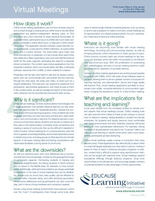 Virtual	Meetings
                                                                                                          Find	more	titles	in	this	series	
                                                                                                                                         	
                                                                                                                  on	the	ELI	Web	site	
                                                                                                               www.educause.edu/eli




How does it work?




3
Online virtual meeting applications use common browser plug-ins           users to electronically indicate nonverbal gestures, such as raising
and connect through a hosting service, either local or remote. Most       a hand to ask a question or make a comment, virtual meetings are
applications are platform-independent, allowing users on PCs              an approximation of a shared physical space. As such, participa-
and Macs and Linux machines to share identical functionality. At          tion mixes face-to-face and online practices.
appointed times, participants log on to a Web site to join class ses-
sions, participate in online office hours, or take part in other sched-
uled events. The application window includes a pane that lists cur-
                                                                          Where is it going?
                                                                          Instructors are becoming more familiar with virtual meeting
rent participants, a chat pane for written interaction, an audio/video
                                                                          technology, recording (and pre-recording) classes, as well as
pane, and a content window. The audio/video pane might only




                                                                          6
                                                                          bringing personal, online interactions to wider groups of users.
show the instructor or presenter, or it can include other users if they
                                                                          Online science courses might use virtual meetings for lab ses-
have Webcams. Many applications use voice over Internet protocol
                                                                          sions, for example, which are either not possible or not efficient
(VoIP) for the audio segment, eliminating the need for a separate
                                                                          with asynchronous tools. With the proliferation of podcasting
phone connection. The content pane shows applications from the
                                                                          and videoblogging, archives of virtual meeting sessions might
presenter’s desktop, which can include slides, text files, multimedia
                                                                          be converted for playback on portable devices.
software, resources from a CMS, or other material for a lesson.
                                                                          Vendors of online meeting applications are working toward greater
Presenters can be seen and heard in real time by session partici-
                                                                          integration with CMSs, which will make virtual meetings easier to
pants, who can communicate with one another and the instructor
                                                                          conduct, allowing them to serve a greater number of purposes for
through the chat pane, the audio and video, or tools such as a
                                                                          teaching, learning, and administration. Sound and image quality
shared whiteboard. The instructor can respond to questions from
                                                                          will improve. Plus, virtual meeting applications are likely to incor-
participants, demonstrate applications, and share access to them
                                                                          porate more subtle, nonverbal elements of communication (ges-




4
in the content pane, as well as manage the layout of the environ-
                                                                          tures), bringing the experience closer to a face-to-face meeting.
ment. Sessions can be recorded and archived for later access.


Why is it significant?                                                    What are the implications for
Online virtual meetings combine several distinct technologies into
a single application that benefits distance learners but also pres-
                                                                          teaching and learning?
                                                                          Local users benefit from the increased access to remote con-
ents new opportunities for residential learners. Despite the suc-
                                                                          tent experts that virtual meetings provide. Online meeting tools
cess of asynchronous learning programs, many students are more
                                                                          can also save the time it takes to travel across campus or across
engaged when they can hear instructors and lecturers, seek clarifi-




                                                                          7
                                                                          town to attend a meeting, adding flexibility to student and faculty
cation, and communicate in real time. For distance learners, a syn-
                                                                          schedules. As students and faculty become more comfortable
chronous environment allows students and faculty to interact as if
                                                                          with these environments and their potential, practices will evolve
they were in the same location, providing social connections and
                                                                          leading to more sophisticated interactions. For example, having
creating a sense of community that can be difficult to establish in
                                                                          live video of all participants may add to the “in-person” effect, but
online courses. Virtual meetings for on-campus learners open the
                                                                          instructors are learning to identify times when static icons repre-
door to greater scheduling flexibility and provide expanded access
                                                                          senting participants are less distracting.
to distant resources, including groups of other learners and remote
experts. In all cases, sharing data and having conversations with         Online virtual meetings create a sense of connection that many
classmates facilitates a strong sense of community.                       learners need. These applications also allow faculty to teach online
                                                                          in a way that largely replicates how they teach in person, making it

What are the downsides?                                                   easier for them to teach in distance education programs. In addi-
                                                                          tion, content that is difficult to explore using asynchronous meth-




5
As with any real-time event, time zone differences are a concern,
                                                                          ods can be taught with real-time tools. Virtual meetings expand
one that becomes increasingly complex as the geographical range
                                                                          educational offerings through distance programs, bring more
of participants expands. Connecting students in Canada and
                                                                          opportunities to remote learners, and encourage greater numbers
Mexico is straightforward, but linking students in North America
                                                                          of potential students to take advantage of those opportunities.
with an expert in the Middle East, for example, is more compli-
cated. Additionally, while technical problems are always potentially
troublesome, in the case of virtual meetings they can be debilitat-
ing. Issues such as sound and video quality can be affected by
network traffic, improper setup, and other technical parameters.
Infrastructure differences among participants can also come into
play, both in terms of local hardware and connection speeds.

Faculty using virtual meeting environments have reduced control
over the “room” of participants. Even though some tools allow                                                 www.educause.edu/eli
                                                                                                                               February 2006
 