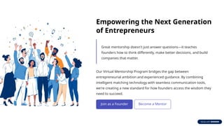 Empowering the Next Generation
of Entrepreneurs
Great mentorship doesn't just answer questions—it teaches
founders how to think differently, make better decisions, and build
companies that matter.
Our Virtual Mentorship Program bridges the gap between
entrepreneurial ambition and experienced guidance. By combining
intelligent matching technology with seamless communication tools,
we're creating a new standard for how founders access the wisdom they
need to succeed.
 