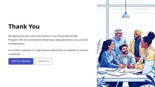 Thank You
We appreciate your time and interest in our Virtual Mentorship
Program. We are committed to fostering a new generation of successful
entrepreneurs.
For further inquiries or to get started, please visit our website or contact
us directly.
 