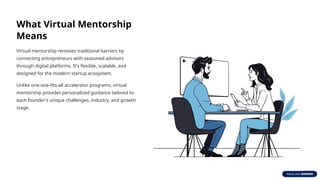 What Virtual Mentorship
Means
Virtual mentorship removes traditional barriers by
connecting entrepreneurs with seasoned advisors
through digital platforms. It's flexible, scalable, and
designed for the modern startup ecosystem.
Unlike one-size-fits-all accelerator programs, virtual
mentorship provides personalized guidance tailored to
each founder's unique challenges, industry, and growth
stage.
 