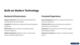 Built on Modern Technology
Backend Infrastructure
Django Framework: Robust Python-based backend for
rapid development and scalability
db.sqllite3: Reliable data storage with advanced querying
capabilities
RESTful APIs: Clean architecture enabling seamless
frontend integration
WebRTC Integration: Real-time video communication
without third-party dependencies
Frontend Experience
React.js (Optional): Dynamic, component-based UI for
fluid user interactions
HTML5 & CSS3: Responsive design ensuring perfect
experiences across all devices
JavaScript: Interactive features and real-time updates
without page refreshes
Bootstrap Framework: Consistent, mobile-first design
system
 