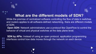 What are the different models of SDN?
While the premise of centralized software controlling the flow of data in switches
and routers applies to all software-defined networking, there are different models
of SDN.
•Open SDN: Network administrators use a protocol like OpenFlow to control the
behavior of virtual and physical switches at the data plane level.
•SDN by APIs: Instead of using an open protocol, application programming
interfaces control how data moves through the network on each device.
 