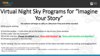 Virtual Night Sky Programs for “Imagine
Your Story”
While you’re waiting:
1) Find the toolbar – it will either be on the bottom or top of your Zoom window
2) Click audio “Join by Computer”
3)Find the chat box. Change the default from “Share with Panelists” to “Share with Panelists and Attendees”
4) Introduce yourself in the chat box!
Tip for viewing: You can resize and move the location of the video and slide screens by clicking and dragging them
The webinar will begin at 1:00 p.m. (Mountain Time) and will be recorded.
Dial(for higher quality, dial a number based on your current location):
US: +1 669 900 6833 or +1 253 215 8782 or +1 346 248 7799 or +1 408 638 0968 or +1 646 876 9923 or +1 301 715 8592 or +1 312 626 6799
Webinar ID: 918 0919 6525
 