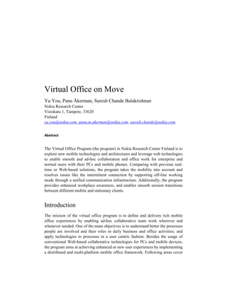 Virtual Office on Move
Yu You, Panu Åkerman, Suresh Chande Balakrishnan
Nokia Research Center
Visiokatu 1, Tampere, 33620
Finland
yu.you@nokia.com, panu.m.akerman@nokia.com, suresh.chande@nokia.com


Abstract


The Virtual Office Program (the program) in Nokia Research Center Finland is to
explore new mobile technologies and architectures and leverage web technologies
to enable smooth and ad-hoc collaboration and office work for enterprise and
normal users with their PCs and mobile phones. Comparing with previous real-
time or Web-based solutions, the program takes the mobility into account and
resolves issues like the intermittent connection by supporting off-line working
mode through a unified communication infrastructure. Additionally, the program
provides enhanced workplace awareness, and enables smooth session transitions
between different mobile and stationary clients.


Introduction
The mission of the virtual office program is to define and delivery rich mobile
office experiences by enabling ad-hoc collaborative team work wherever and
whenever needed. One of the main objectives is to understand better the processes
people are involved and their roles in daily business and office activities; and
apply technologies to processes in a user centric fashion. Besides the usage of
conventional Web-based collaborative technologies for PCs and mobile devices,
the program aims at achieving enhanced or new user experiences by implementing
a distributed and multi-platform mobile office framework. Following areas cover