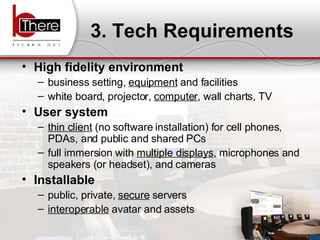 3. Tech Requirements High fidelity environment business setting,  equipment  and facilities white board, projector,  computer , wall charts, TV User system thin client  (no software installation) for cell phones, PDAs, and public and shared PCs full immersion with  multiple displays , microphones and speakers (or headset), and cameras Installable public, private,  secure  servers interoperable  avatar and assets 