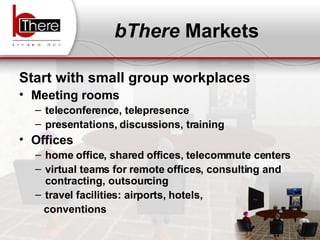bThere  Markets Start with small group workplaces Meeting rooms teleconference, telepresence presentations, discussions, training Offices home office, shared offices, telecommute centers virtual teams for remote offices, consulting and contracting, outsourcing travel facilities: airports, hotels,  conventions 