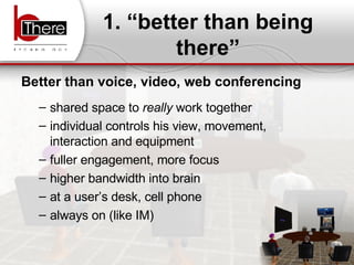 1. “better than being there” Better than voice, video, web conferencing shared space to  really  work together individual controls his view, movement, interaction and equipment fuller engagement, more focus higher bandwidth into brain  at a user’s desk, cell phone always on (like IM) 