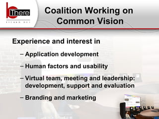 Coalition Working on  Common Vision Experience and interest in Application development  Human factors and usability  Virtual team, meeting and leadership: development, support and evaluation Branding and marketing 
