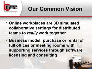 Our Common Vision Online workplaces are 3D simulated collaborative settings for distributed teams to  really  work together Business model: purchase or  rental  of full offices or meeting rooms with  supporting services  through software licensing and consulting  